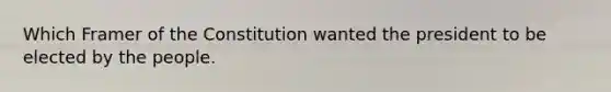 Which Framer of the Constitution wanted the president to be elected by the people.