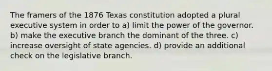 The framers of the 1876 Texas constitution adopted a plural executive system in order to a) limit the power of the governor. b) make the executive branch the dominant of the three. c) increase oversight of state agencies. d) provide an additional check on the legislative branch.