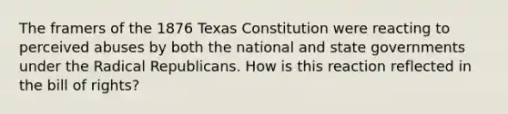 The framers of the 1876 Texas Constitution were reacting to perceived abuses by both the national and state governments under the Radical Republicans. How is this reaction reflected in the bill of rights?