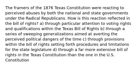 The framers of the 1876 Texas Constitution were reacting to perceived abuses by both the national and <a href='https://www.questionai.com/knowledge/kktWZGE8l3-state-governments' class='anchor-knowledge'>state governments</a> under the Radical Republicans. How is this reaction reflected in the bill of rights? a) through particular attention to voting rights and qualifications within the Texas Bill of Rights b) through a series of sweeping generalizations aimed at averting the perceived political dangers of the time c) through provisions within the bill of rights setting forth procedures and limitations for the state legislature d) through a far more extensive bill of rights in the Texas Constitution than the one in the U.S. Constitution