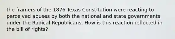 the framers of the 1876 Texas Constitution were reacting to perceived abuses by both the national and <a href='https://www.questionai.com/knowledge/kktWZGE8l3-state-governments' class='anchor-knowledge'>state governments</a> under the Radical Republicans. How is this reaction reflected in the bill of rights?