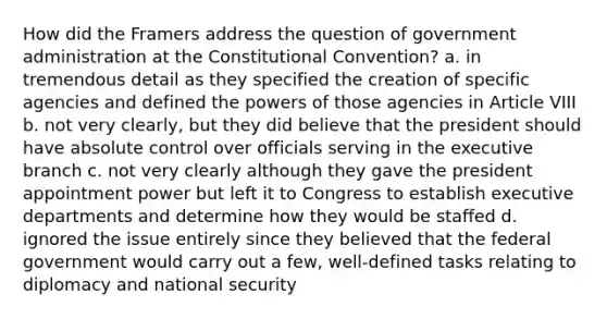 How did the Framers address the question of government administration at the Constitutional Convention? a. in tremendous detail as they specified the creation of specific agencies and defined the powers of those agencies in Article VIII b. not very clearly, but they did believe that the president should have absolute control over officials serving in the executive branch c. not very clearly although they gave the president appointment power but left it to Congress to establish executive departments and determine how they would be staffed d. ignored the issue entirely since they believed that the federal government would carry out a few, well-defined tasks relating to diplomacy and national security