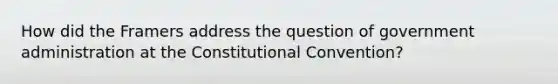 How did the Framers address the question of government administration at the Constitutional Convention?