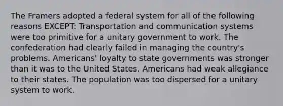 The Framers adopted a federal system for all of the following reasons EXCEPT: Transportation and communication systems were too primitive for a unitary government to work. The confederation had clearly failed in managing the country's problems. Americans' loyalty to state governments was stronger than it was to the United States. Americans had weak allegiance to their states. The population was too dispersed for a unitary system to work.