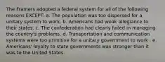 The Framers adopted a federal system for all of the following reasons EXCEPT: a. The population was too dispersed for a unitary system to work. b. Americans had weak allegiance to their states. c. The confederation had clearly failed in managing the country's problems. d. Transportation and communication systems were too primitive for a unitary government to work . e. Americans' loyalty to state governments was stronger than it was to the United States.