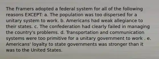 The Framers adopted a federal system for all of the following reasons EXCEPT: a. The population was too dispersed for a unitary system to work. b. Americans had weak allegiance to their states. c. The confederation had clearly failed in managing the country's problems. d. Transportation and communication systems were too primitive for a unitary government to work . e. Americans' loyalty to state governments was stronger than it was to the United States.