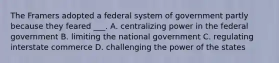 The Framers adopted a federal system of government partly because they feared ___. A. centralizing power in the federal government B. limiting the national government C. regulating interstate commerce D. challenging the power of the states