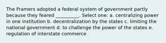 The Framers adopted a federal system of government partly because they feared __________. Select one: a. centralizing power in one institution b. decentralization by the states c. limiting the national government d. to challenge the power of the states e. regulation of interstate commerce