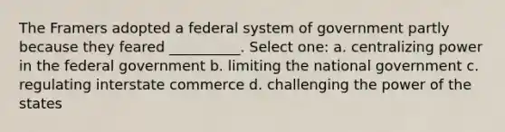 The Framers adopted a federal system of government partly because they feared __________. Select one: a. centralizing power in the federal government b. limiting the national government c. regulating interstate commerce d. challenging the power of the states