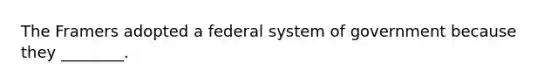 The Framers adopted a federal system of government because they ________.