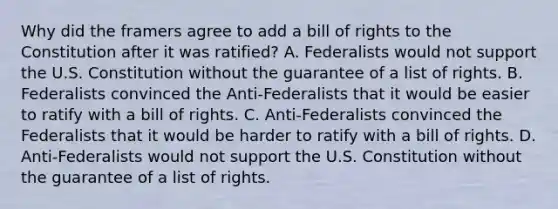 Why did the framers agree to add a bill of rights to the Constitution after it was ratified? A. Federalists would not support the U.S. Constitution without the guarantee of a list of rights. B. Federalists convinced the Anti-Federalists that it would be easier to ratify with a bill of rights. C. Anti-Federalists convinced the Federalists that it would be harder to ratify with a bill of rights. D. Anti-Federalists would not support the U.S. Constitution without the guarantee of a list of rights.