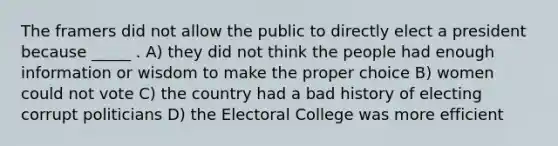 The framers did not allow the public to directly elect a president because _____ . A) they did not think the people had enough information or wisdom to make the proper choice B) women could not vote C) the country had a bad history of electing corrupt politicians D) the Electoral College was more efficient