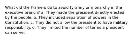 What did the Framers do to avoid tyranny or monarchy in the executive branch? a. They made the president directly elected by the people. b. They included separation of powers in the Constitution. c. They did not allow the president to have military responsibility. d. They limited the number of terms a president can serve.