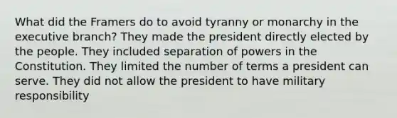 What did the Framers do to avoid tyranny or monarchy in the executive branch? They made the president directly elected by the people. They included separation of powers in the Constitution. They limited the number of terms a president can serve. They did not allow the president to have military responsibility