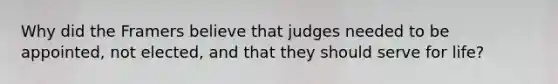 Why did the Framers believe that judges needed to be appointed, not elected, and that they should serve for life?