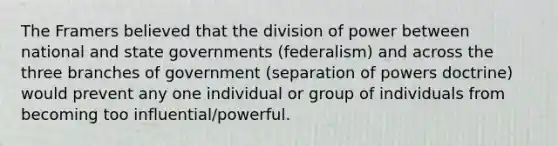 The Framers believed that the division of power between national and state governments (federalism) and across the three branches of government (separation of powers doctrine) would prevent any one individual or group of individuals from becoming too influential/powerful.