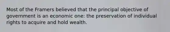 Most of the Framers believed that the principal objective of government is an economic one: the preservation of individual rights to acquire and hold wealth.