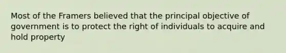 Most of the Framers believed that the principal objective of government is to protect the right of individuals to acquire and hold property