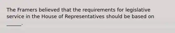 The Framers believed that the requirements for legislative service in the House of Representatives should be based on ______.