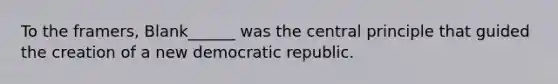 To the framers, Blank______ was the central principle that guided the creation of a new democratic republic.