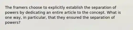 The framers choose to explicitly establish the separation of powers by dedicating an entire article to the concept. What is one way, in particular, that they ensured the separation of powers?