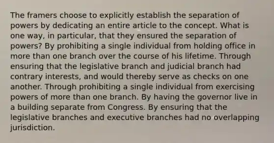 The framers choose to explicitly establish the separation of powers by dedicating an entire article to the concept. What is one way, in particular, that they ensured the separation of powers? By prohibiting a single individual from holding office in more than one branch over the course of his lifetime. Through ensuring that the legislative branch and judicial branch had contrary interests, and would thereby serve as checks on one another. Through prohibiting a single individual from exercising powers of more than one branch. By having the governor live in a building separate from Congress. By ensuring that the legislative branches and executive branches had no overlapping jurisdiction.