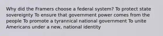 Why did the Framers choose a federal system? To protect <a href='https://www.questionai.com/knowledge/kkVBumgSpr-state-sovereignty' class='anchor-knowledge'>state sovereignty</a> To ensure that government power comes from the people To promote a tyrannical national government To unite Americans under a new, national identity