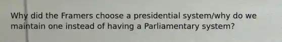 Why did the Framers choose a presidential system/why do we maintain one instead of having a Parliamentary system?