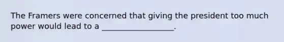 The Framers were concerned that giving the president too much power would lead to a __________________.