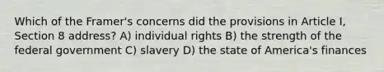 Which of the Framer's concerns did the provisions in Article I, Section 8 address? A) individual rights B) the strength of the federal government C) slavery D) the state of America's finances