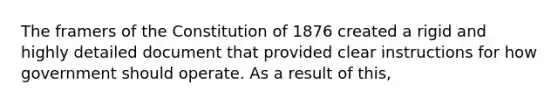 The framers of the Constitution of 1876 created a rigid and highly detailed document that provided clear instructions for how government should operate. As a result of this,