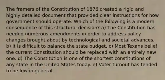 The framers of the Constitution of 1876 created a rigid and highly detailed document that provided clear instructions for how government should operate. Which of the following is a modern consequence of this structural decision? a) The Constitution has needed numerous amendments in order to address policy changes brought about by technological and societal advances. b) It is difficult to balance the state budget. c) Most Texans belief the current Constitution should be replaced with an entirely new one. d) The Constitution is one of the shortest constitutions of any state in the United States today. e) Voter turnout has tended to be low in general.