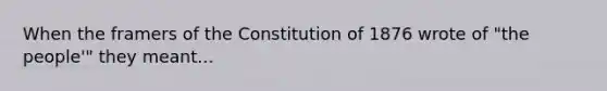 When the framers of the Constitution of 1876 wrote of "the people'" they meant...