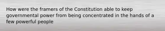 How were the framers of the Constitution able to keep governmental power from being concentrated in the hands of a few powerful people