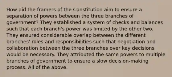 How did the framers of the Constitution aim to ensure a separation of powers between the three branches of government? They established a system of checks and balances such that each branch's power was limited by the other two. They ensured considerable overlap between the different branches' roles and responsibilities such that negotiation and collaboration between the three branches over key decisions would be necessary. They attributed the same powers to multiple branches of government to ensure a slow decision-making process. All of the above.