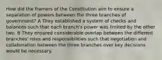 How did the framers of the Constitution aim to ensure a separation of powers between the three branches of government? A They established a system of checks and balances such that each branch's power was limited by the other two. B They ensured considerable overlap between the different branches' roles and responsibilities such that negotiation and collaboration between the three branches over key decisions would be necessary.