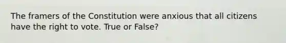 The framers of the Constitution were anxious that all citizens have the right to vote. True or False?