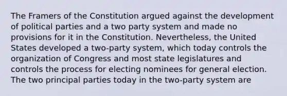 The Framers of the Constitution argued against the development of political parties and a two party system and made no provisions for it in the Constitution. Nevertheless, the United States developed a two-party system, which today controls the organization of Congress and most state legislatures and controls the process for electing nominees for general election. The two principal parties today in the two-party system are