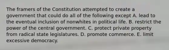 The framers of the Constitution attempted to create a government that could do all of the following except A. lead to the eventual inclusion of nonwhites in political life. B. restrict the power of the central government. C. protect private property from radical state legislatures. D. promote commerce. E. limit excessive democracy.