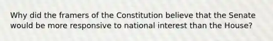 Why did the framers of the Constitution believe that the Senate would be more responsive to national interest than the House?