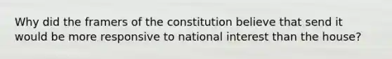 Why did the framers of the constitution believe that send it would be more responsive to national interest than the house?