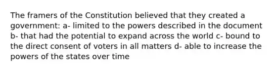 The framers of the Constitution believed that they created a government: a- limited to the powers described in the document b- that had the potential to expand across the world c- bound to the direct consent of voters in all matters d- able to increase the powers of the states over time