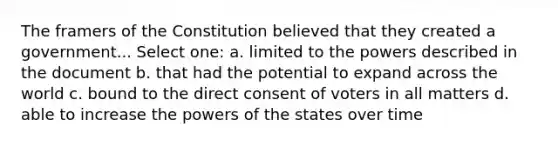 The framers of the Constitution believed that they created a government... Select one: a. limited to the powers described in the document b. that had the potential to expand across the world c. bound to the direct consent of voters in all matters d. able to increase the powers of the states over time