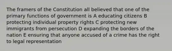 The framers of the Constitution all believed that one of the primary functions of government is A educating citizens B protecting individual property rights C protecting new immigrants from persecution D expanding the borders of the nation E ensuring that anyone accused of a crime has the right to legal representation