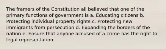 The framers of the Constitution all believed that one of the primary functions of government is a. Educating citizens b. Protecting individual property rights c. Protecting new immigrants from persecution d. Expanding the borders of the nation e. Ensure that anyone accused of a crime has the right to legal representation