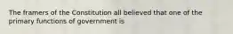 The framers of the Constitution all believed that one of the primary functions of government is