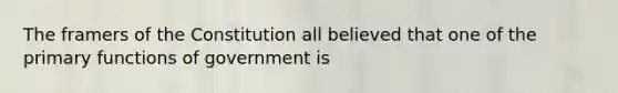 The framers of the Constitution all believed that one of the primary functions of government is