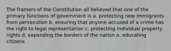 The framers of the Constitution all believed that one of the primary functions of government is a. protecting new immigrants from persecution b. ensuring that anyone accused of a crime has the right to legal representation c. protecting individual property rights d. expanding the borders of the nation e. educating citizens