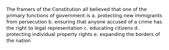 The framers of the Constitution all believed that one of the primary functions of government is a. protecting new immigrants from persecution b. ensuring that anyone accused of a crime has the right to legal representation c. educating citizens d. protecting individual property rights e. expanding the borders of the nation