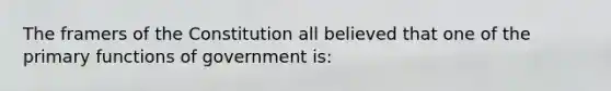 The framers of the Constitution all believed that one of the primary functions of government is: